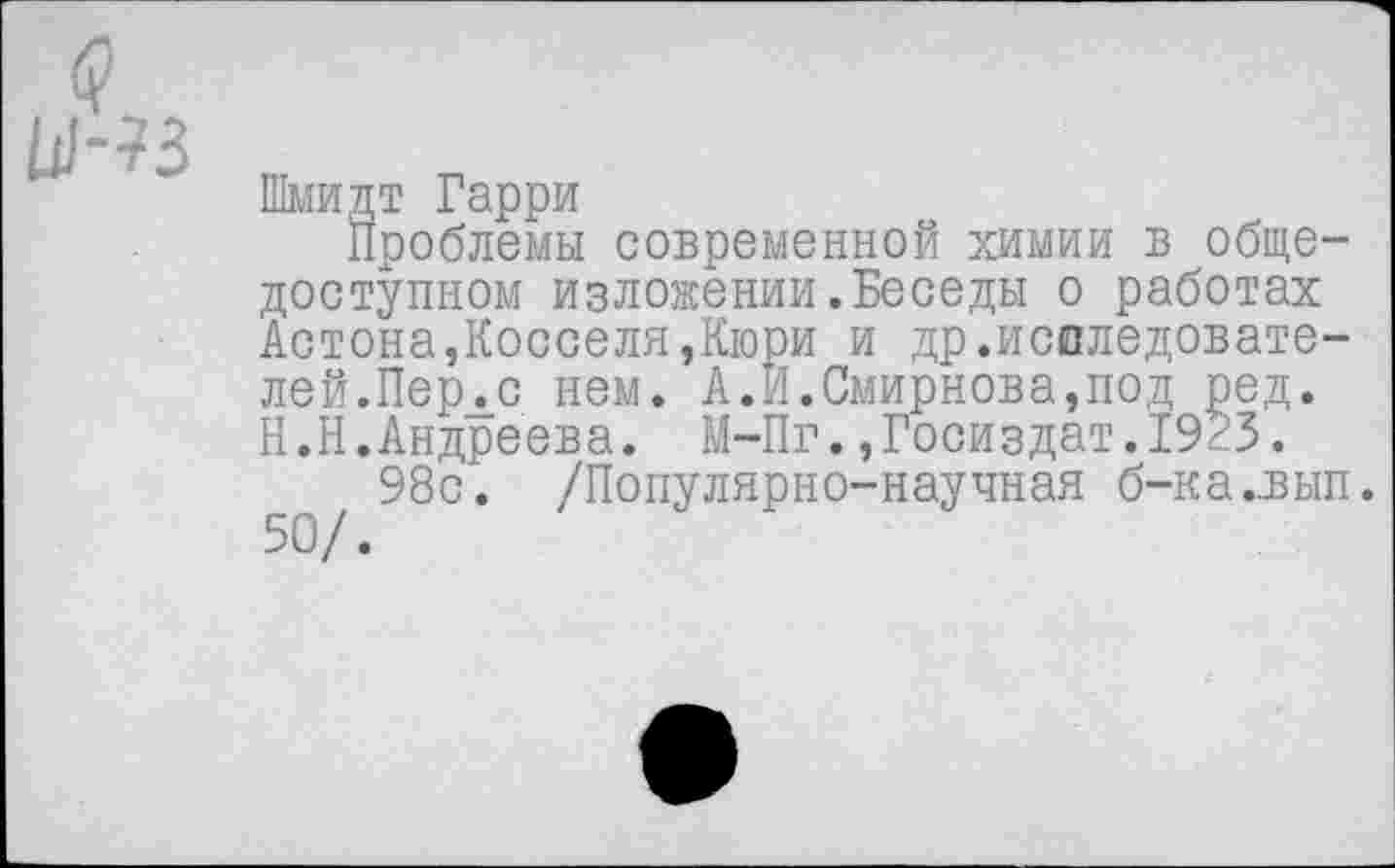 ﻿Шмидт Гарри
Проблемы современной химии в общедоступном изложении.Беседы о работах Астона,Косселя,Кюри и др.исследователе й.Перлс нем. А.И.Смирнова,под ред. Н.Н.Андреева. М-Пг.,Госиздат.1923.
98с. /Популярно-научная б-ка.,вып. 50/.